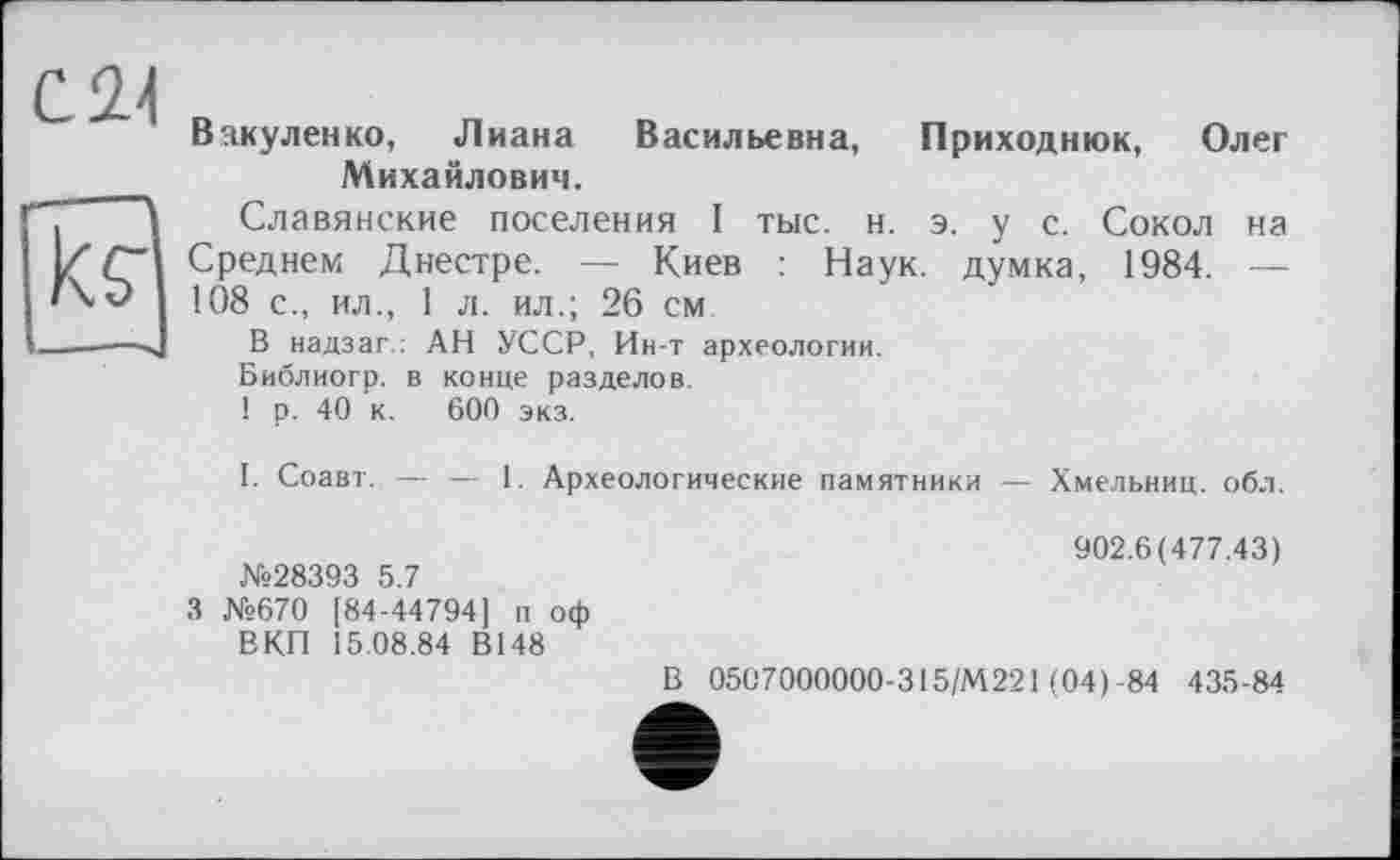 ﻿С 2-І к?
'—■*■“**'
Вакуленко, Лиана Васильевна, Приходнюк, Олег Михайлович.
Славянские поселения I тыс. н. э. у с. Сокол на Среднем Днестре. — Киев : Наук, думка, 1984. — 108 с., ил., 1 л. ил.; 26 см
В надзаг.; АН УССР, Ин-т археологии.
Библиогр. в конце разделов.
! р. 40 к. 600 экз.
I. Соавт. — — 1. Археологические памятники — Хмельниц. обл.
№28393 5.7
3 №670 [84-44794] п оф ВКП Î5.08.84 В148
902.6(477.43)
В 0507000000-315/М221 (04)-84 435-84